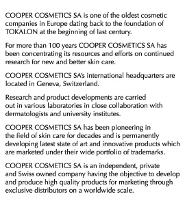 COOPER COSMETIC SA is one of the oldest cosmetic companies in Europe dating back to the foundation of TOKALON at the beginning of last century. For more than 100 years COOPER COSMETICS SA has been concentrating its resources and efforts on continued research for new and better skin care. COOPER COSMETICS SA’s international headquarters are located in Geneva, Switzerland. Research and product developments are carried out in various laboratories in close collaboration with dermatologists and university institutes. COOPER COSMETICS SA has been pioneering in the field of skin care for decades and is permanently developing latest state of art and innovative products which are marketed under their wide portfolio of trademarks. COOPER COSMETICS SA is an independent, private and Swiss owned company having the objective to develop and produce high quality products for marketing through exclusive distributors on a worldwide scale.